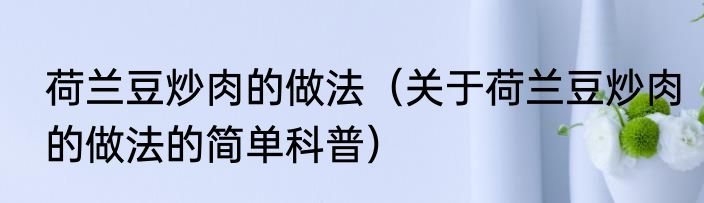 荷兰豆炒肉的做法（关于荷兰豆炒肉的做法的简单科普）