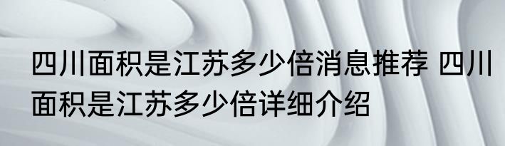 四川面积是江苏多少倍消息推荐 四川面积是江苏多少倍详细介绍