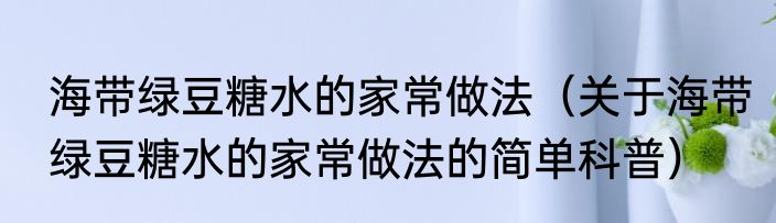 海带绿豆糖水的家常做法（关于海带绿豆糖水的家常做法的简单科普）