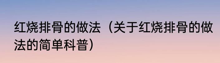 红烧排骨的做法（关于红烧排骨的做法的简单科普）