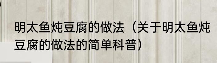 明太鱼炖豆腐的做法（关于明太鱼炖豆腐的做法的简单科普）