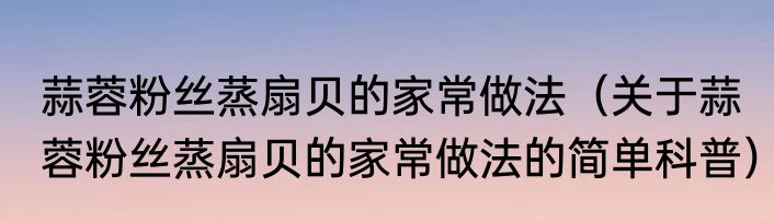 蒜蓉粉丝蒸扇贝的家常做法（关于蒜蓉粉丝蒸扇贝的家常做法的简单科普）