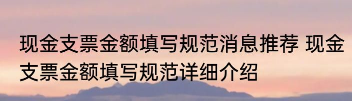 现金支票金额填写规范消息推荐 现金支票金额填写规范详细介绍