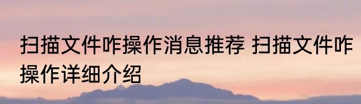 扫描文件咋操作消息推荐 扫描文件咋操作详细介绍