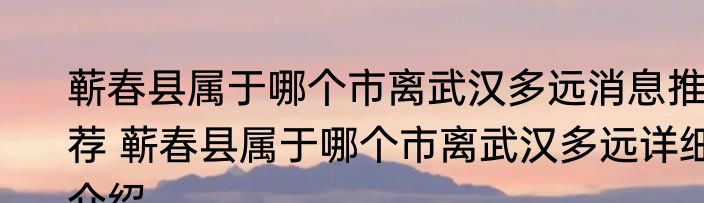 蕲春县属于哪个市离武汉多远消息推荐 蕲春县属于哪个市离武汉多远详细介绍