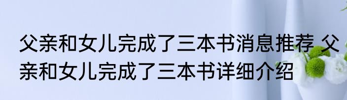 父亲和女儿完成了三本书消息推荐 父亲和女儿完成了三本书详细介绍