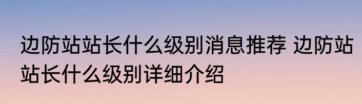 边防站站长什么级别消息推荐 边防站站长什么级别详细介绍