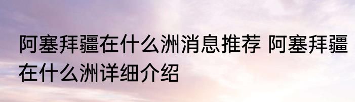 阿塞拜疆在什么洲消息推荐 阿塞拜疆在什么洲详细介绍