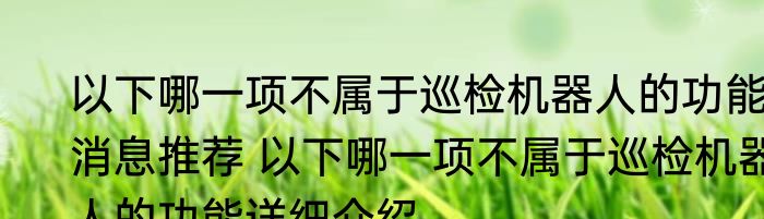 以下哪一项不属于巡检机器人的功能消息推荐 以下哪一项不属于巡检机器人的功能详细介绍