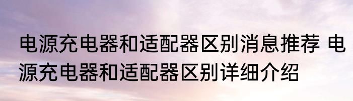 电源充电器和适配器区别消息推荐 电源充电器和适配器区别详细介绍
