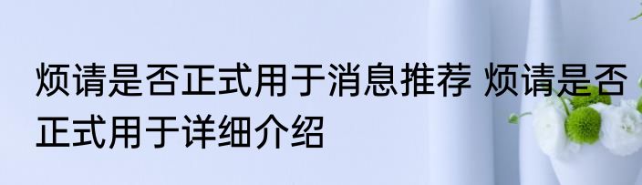 烦请是否正式用于消息推荐 烦请是否正式用于详细介绍