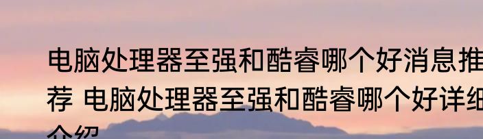 电脑处理器至强和酷睿哪个好消息推荐 电脑处理器至强和酷睿哪个好详细介绍
