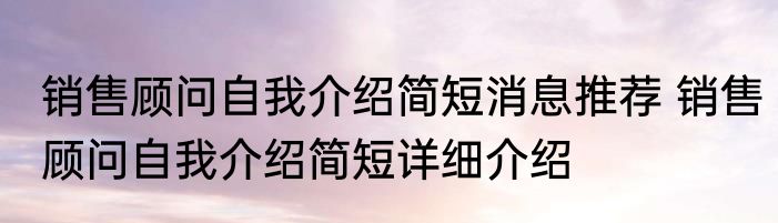 销售顾问自我介绍简短消息推荐 销售顾问自我介绍简短详细介绍