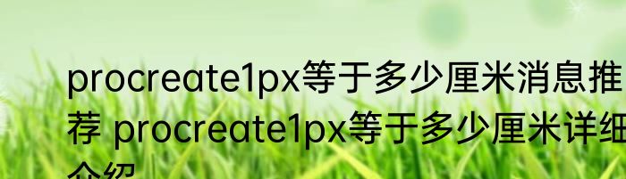 procreate1px等于多少厘米消息推荐 procreate1px等于多少厘米详细介绍