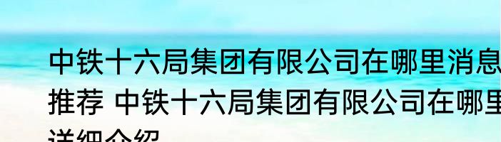 中铁十六局集团有限公司在哪里消息推荐 中铁十六局集团有限公司在哪里详细介绍