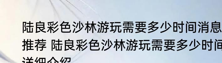 陆良彩色沙林游玩需要多少时间消息推荐 陆良彩色沙林游玩需要多少时间详细介绍