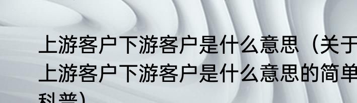 上游客户下游客户是什么意思（关于上游客户下游客户是什么意思的简单科普）