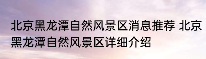 北京黑龙潭自然风景区消息推荐 北京黑龙潭自然风景区详细介绍