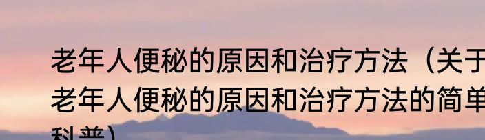 老年人便秘的原因和治疗方法（关于老年人便秘的原因和治疗方法的简单科普）