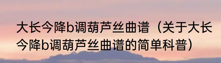 大长今降b调葫芦丝曲谱（关于大长今降b调葫芦丝曲谱的简单科普）