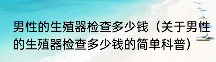男性的生殖器检查多少钱（关于男性的生殖器检查多少钱的简单科普）
