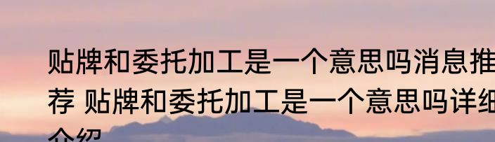 贴牌和委托加工是一个意思吗消息推荐 贴牌和委托加工是一个意思吗详细介绍