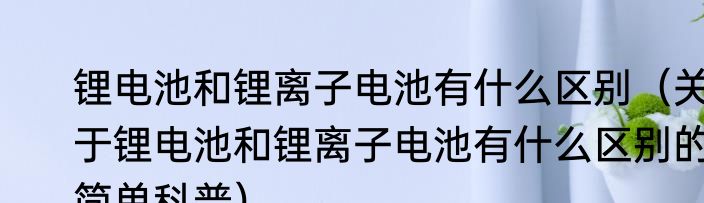 锂电池和锂离子电池有什么区别（关于锂电池和锂离子电池有什么区别的简单科普）