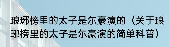 琅琊榜里的太子是尓豪演的（关于琅琊榜里的太子是尓豪演的简单科普）