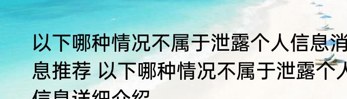 以下哪种情况不属于泄露个人信息消息推荐 以下哪种情况不属于泄露个人信息详细介绍