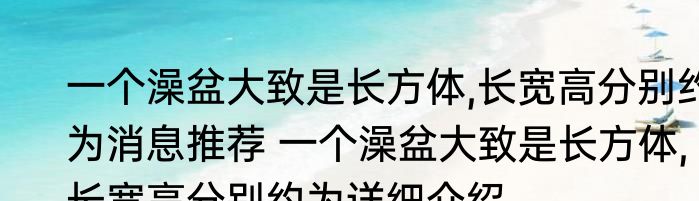 一个澡盆大致是长方体,长宽高分别约为消息推荐 一个澡盆大致是长方体,长宽高分别约为详细介绍