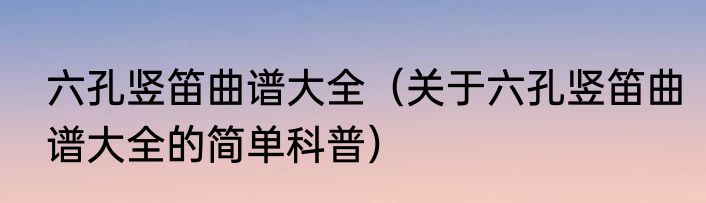 六孔竖笛曲谱大全（关于六孔竖笛曲谱大全的简单科普）