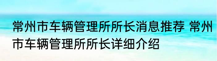 常州市车辆管理所所长消息推荐 常州市车辆管理所所长详细介绍