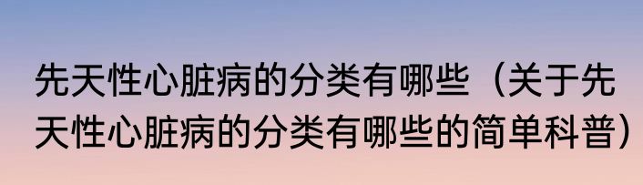 先天性心脏病的分类有哪些（关于先天性心脏病的分类有哪些的简单科普）