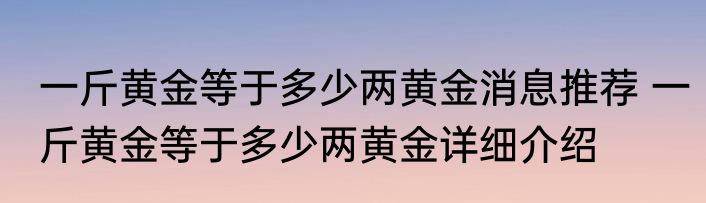 一斤黄金等于多少两黄金消息推荐 一斤黄金等于多少两黄金详细介绍