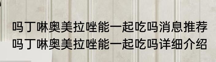 吗丁啉奥美拉唑能一起吃吗消息推荐 吗丁啉奥美拉唑能一起吃吗详细介绍