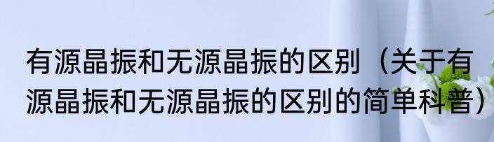 有源晶振和无源晶振的区别（关于有源晶振和无源晶振的区别的简单科普）