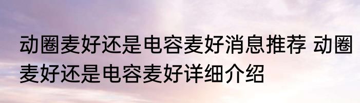 动圈麦好还是电容麦好消息推荐 动圈麦好还是电容麦好详细介绍