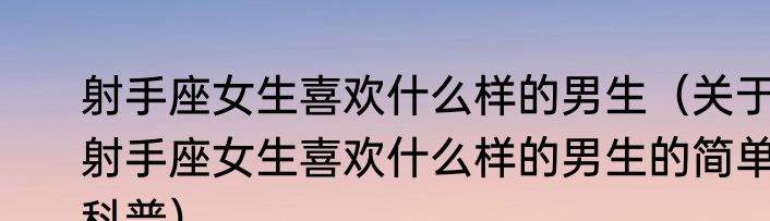 射手座女生喜欢什么样的男生（关于射手座女生喜欢什么样的男生的简单科普）