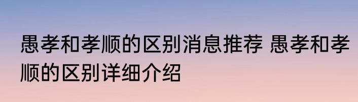 愚孝和孝顺的区别消息推荐 愚孝和孝顺的区别详细介绍