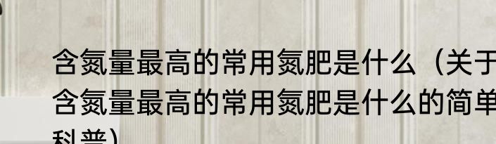 含氮量最高的常用氮肥是什么（关于含氮量最高的常用氮肥是什么的简单科普）