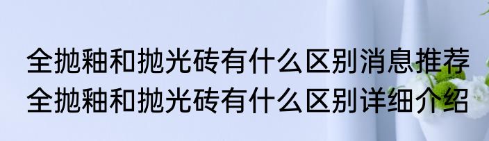 全抛釉和抛光砖有什么区别消息推荐 全抛釉和抛光砖有什么区别详细介绍