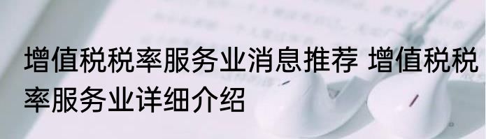 增值税税率服务业消息推荐 增值税税率服务业详细介绍