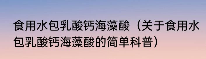 食用水包乳酸钙海藻酸（关于食用水包乳酸钙海藻酸的简单科普）