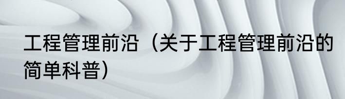 工程管理前沿（关于工程管理前沿的简单科普）