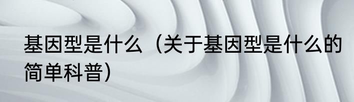 基因型是什么（关于基因型是什么的简单科普）