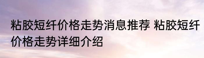 粘胶短纤价格走势消息推荐 粘胶短纤价格走势详细介绍