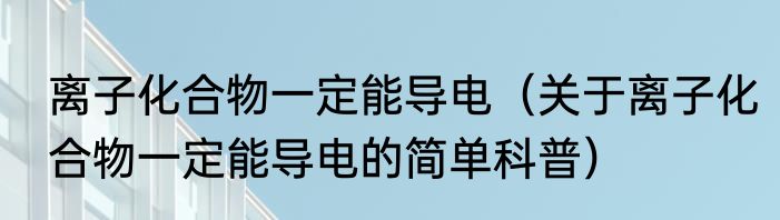 离子化合物一定能导电（关于离子化合物一定能导电的简单科普）