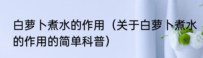 白萝卜煮水的作用（关于白萝卜煮水的作用的简单科普）