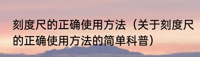 刻度尺的正确使用方法（关于刻度尺的正确使用方法的简单科普）