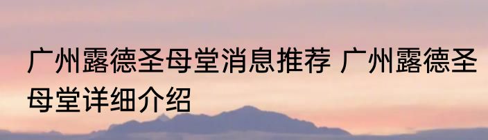 广州露德圣母堂消息推荐 广州露德圣母堂详细介绍